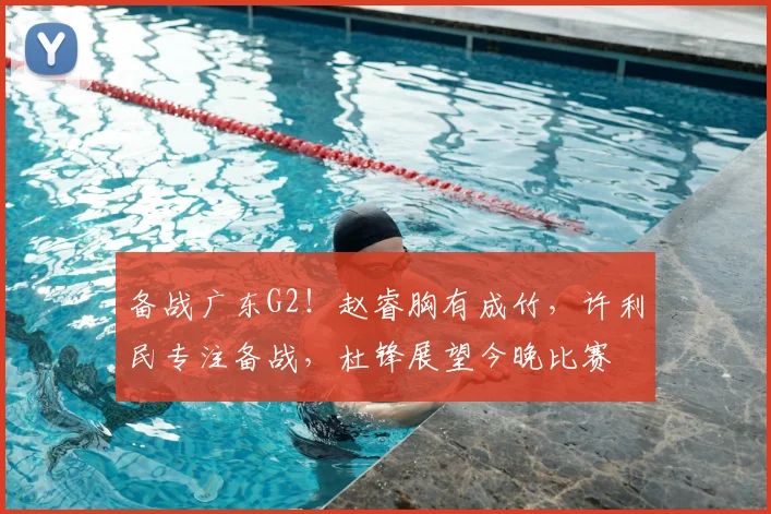 备战广东G2！赵睿胸有成竹，许利民专注备战，杜锋展望今晚比赛