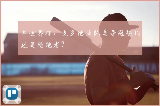 年世界杯，克罗地亚队是争冠热门还是陪跑者？