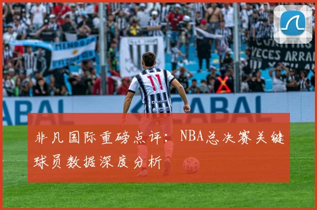 非凡国际重磅点评：NBA总决赛关键球员数据深度分析