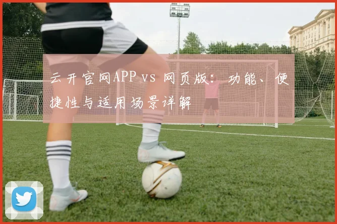 云开官网APP vs 网页版：功能、便捷性与适用场景详解