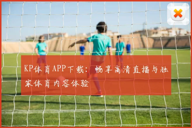 KP体育APP下载：畅享高清直播与独家体育内容体验